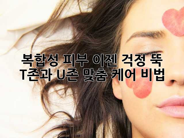 복합성 피부? 이젠 걱정 뚝! T존과 U존 맞춤 케어 비법